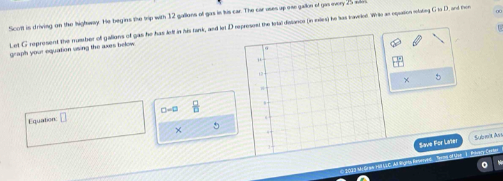 Scott is driving on the highway. He begins the trip with 12 gallons of gas in his car. The car uses up one gallon of gas every 25 miles
Let G represent the number of gallons of gas he has left in his tank, and let D represent the total distance (in miles) he has traveled. Write an equation relating G to D, and then 00
graph your equation using the axes below 
× 5
□ =□  □ /□  
Equation: □ 
× 
Save For Later Submit Ass 
0 2023 McGraw Hill LLC. All Rights Reserved. _Terms of Use__)__Privacy Center