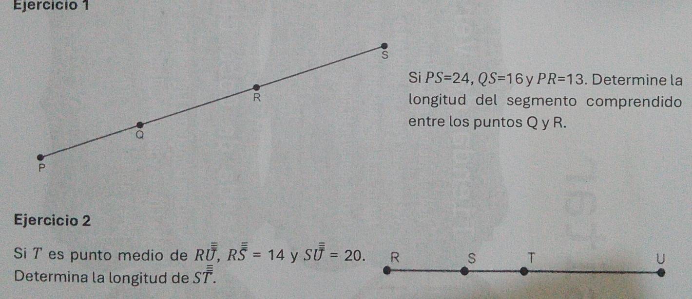 Ejercício 1 
s 
Si PS=24, QS=16 ν PR=13. Determine la 
R longitud del segmento comprendido 
entre los puntos Q y R.
Q
P
Ejercicio 2 
Si T es punto medio de Roverline overline overline overline O, Roverline overline overline S=14 y Soverline overline overline U=20. R S T U
Determina la longitud de Soverline overline overline T.