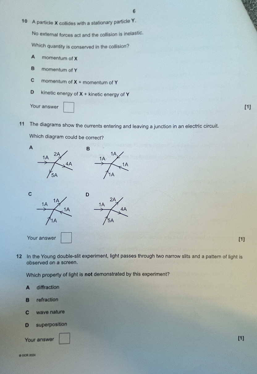 6
10 A particle X collides with a stationary particle Y.
No external forces act and the collision is inelastic.
Which quantity is conserved in the collision?
A momentum of X
B momentum of Y
C momentum of X + momentum of Y
D kinetic energy of X + kinetic energy of Y
Your answer □ [1]
11 The diagrams show the currents entering and leaving a junction in an electric circuit.
Which diagram could be correct?
A
2A
1A
4A
5A
C
D
1A
1A
1A
1A
Your answer □ [1]
12 In the Young double-slit experiment, light passes through two narrow slits and a pattern of light is
observed on a screen.
Which property of light is not demonstrated by this experiment?
A diffraction
B refraction
C wave nature
D superposition
Your answer □ [1]
QOCR 2024