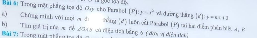 là gọc tọa độ. 
Bài 6: Trong mặt phẳng tọa độ Oxy cho Parabol (P): y=x^2 và đường thẳng (d): y=mx+3
a) Chứng minh với mọi m đư thằng (d) luôn cắt Parabol (P) tại hai điểm phân biệt A, B
b) Tìm giá trị của m đề △ OAB có diện tích bằng 6 ( đơn vị diện tích) 
Bài 7: Trong mặt phẳng toa đ