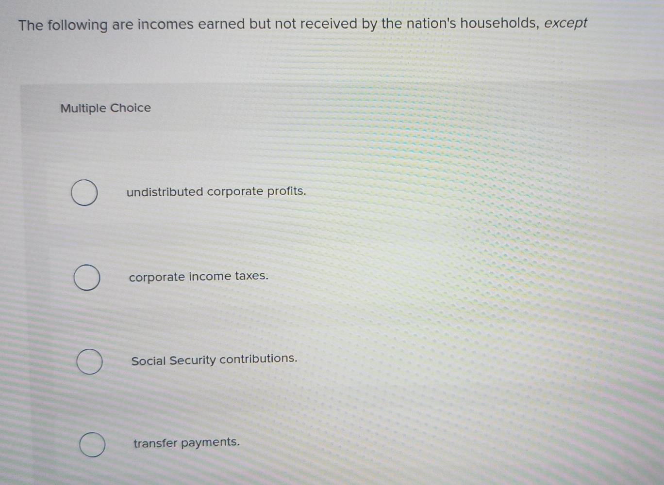 The following are incomes earned but not received by the nation's households, except
Multiple Choice
undistributed corporate profits.
corporate income taxes.
Social Security contributions.
transfer payments.