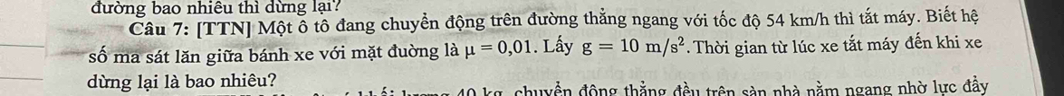 đường bao nhiêu thì dừng lại? 
Cầu 7: [TTN] Một ổ tô đang chuyển động trên đường thắng ngang với tốc độ 54 km/h thì tắt máy. Biết hệ 
số ma sát lăn giữa bánh xe với mặt đuờng là mu =0,01. Lấy g=10m/s^2. Thời gian từ lúc xe tắt máy đến khi xe 
dừng lại là bao nhiêu?
0 kg, chuyền động thẳng đều trên sản nhà nằm ngang nhờ lực đầy