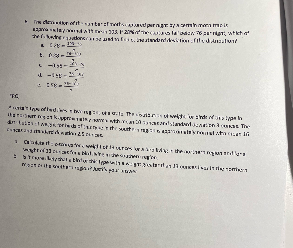 The distribution of the number of moths captured per night by a certain moth trap is
approximately normal with mean 103. If 28% of the captures fall below 76 per night, which of
the following equations can be used to find σ, the standard deviation of the distribution?
a. 0.28= (103-76)/sigma  
b. 0.28= (76-103)/sigma  
C. -0.58= (103-76)/sigma  
d. -0.58= (76-103)/sigma  
e. 0.58= (76-103)/sigma  
FRQ
A certain type of bird lives in two regions of a state. The distribution of weight for birds of this type in
the northern region is approximately normal with mean 10 ounces and standard deviation 3 ounces. The
distribution of weight for birds of this type in the southern region is approximately normal with mean 16
ounces and standard deviation 2.5 ounces.
a. Calculate the z-scores for a weight of 13 ounces for a bird living in the northern region and for a
weight of 13 ounces for a bird living in the southern region.
b. Is it more likely that a bird of this type with a weight greater than 13 ounces lives in the northern
region or the southern region? Justify your answer