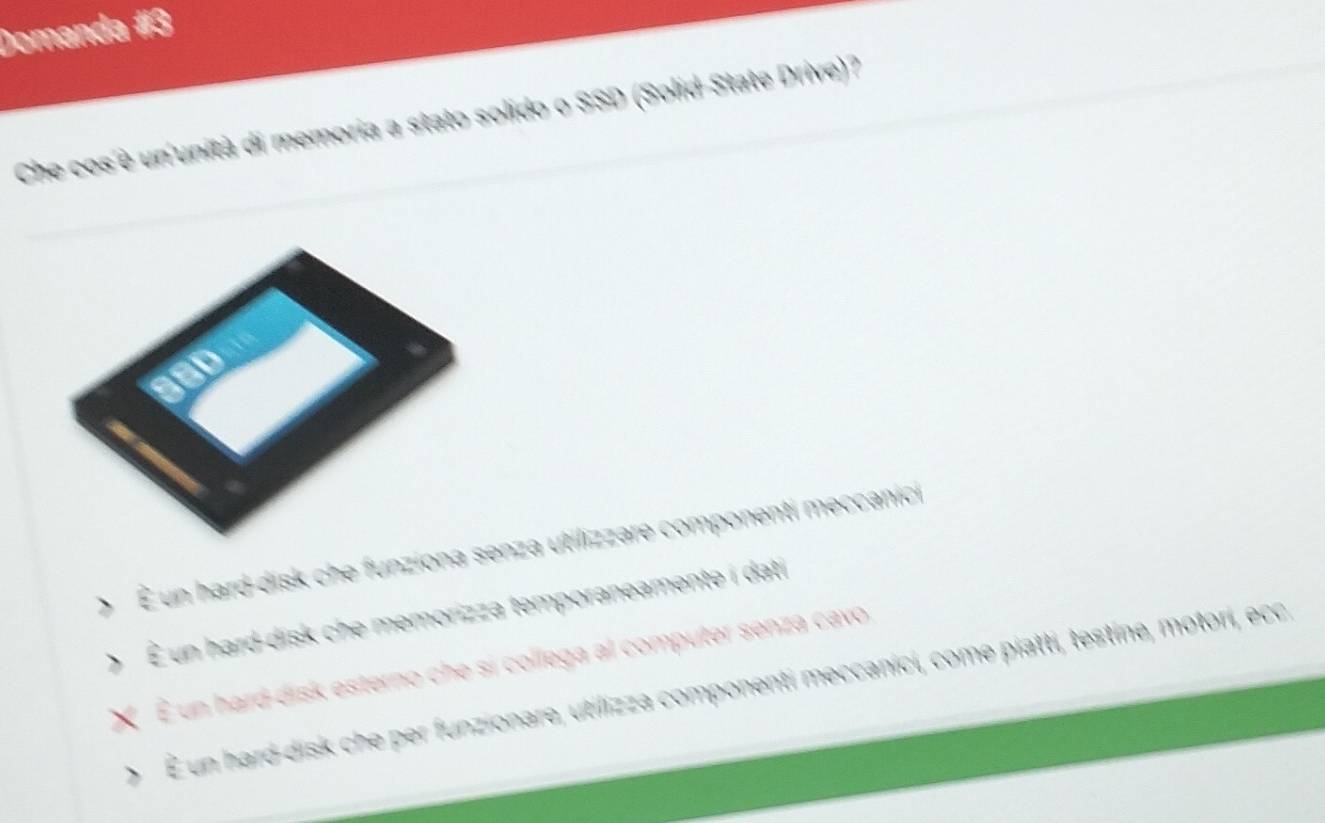 Domanda #3
Che cos è un unità di memoria a stato solido o SSD (Solid-State Drive)?
O É un hard-disk che funziona senza utilizzare componenti meccanici
O É un hard-disk che memorizza temporaneamente i dati
X É un hard-disk esterno che si collega al computer senza cavo,
、 É un hard-disk che per funzionare, utilizza componenti meccanici, come piatti, testine, motori, ecc