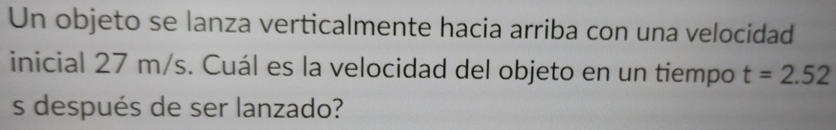 Un objeto se lanza verticalmente hacia arriba con una velocidad 
inicial 27 m/s. Cuál es la velocidad del objeto en un tiempo t=2.52
s después de ser lanzado?