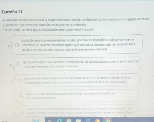 A sustentabilidade nos remete à responsabilidade social e ambiental das empresas por obrigação de todos
e, portanto, das empresas também zelar pelo meio ambiente.
Assim, pode-se dizer que o desenvolvimento sustentável é aquele:
cápaz de suprir as necessidades sociais, por isso as limitações ao desenvolvimento
A. econômico e priorizar em limitar ações que venham a comprometer as necessidades
atuais e as futuras pelo comprometimento dos recursos naturais.
que proriza ações que venham a comprometer as necessidades atuais e as futuras com
B. o comprometimento dos recursos naturais
que zela pelo desenvolvimento ao não limitar ações que venham a comprometer as
C. necessidades atuais e as futuras com o comprometimento dos recursos naturais
capaz de suprir as necessidades econômicas, por isso as limitações ao
deservolvimento soctal.
capaz de suprir as necessidades ambientais, por isso as iimitações ao desenvolyio ento
social e priorizar em limitar ações que venham a comprometer as necessidades atuars e
as futuras e