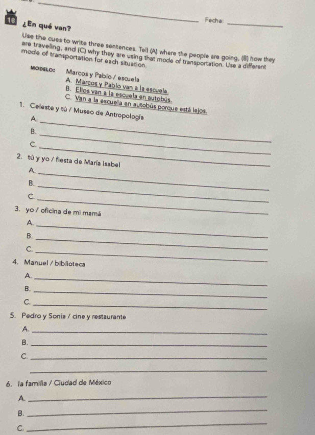 Fecha: 
18 ¿En qué van? 
_ 
Use the cues to write three sentences. Tell (A) where the people are going, (B) how they 
are traveling, and (C) why they are using that mode of transportation. Use a different 
mode of transportation for each situation. 
MODELO: :Marcos y Pablo / escuela 
A. Marcos y Pabio van a la escuela. 
B. Ellos van a la escuela en autobús. 
C. Van a la escuela en autobús porque está lejos. 
1. Celeste y tú / Museo de Antropología 
A. 
_ 
_ 
B. 
_ 
C. 
2.tú y yo / fiesta de María Isabel 
_ 
A. 
B. 
C. 
_ 
_ 
3. yo / oficina de mi mamá 
A. 
B. 
_ 
C. 
_ 
_ 
4. Manuel / biblioteca 
A. 
_ 
B._ 
C. 
_ 
5. Pedro y Sonia / cine y restaurante 
A._ 
B._ 
C._ 
_ 
6. la familia / Ciudad de México 
A. 
_ 
B. 
_ 
C. 
_