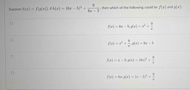 Suppose h(x)=f(g(x)). If h(x)=(6x-5)^2+ 9/6x-5  , then which of the following could be f(x) and g(x).
f(x)=6x-5; g(x)=x^2+ 9/x 
f(x)=x^2+ 9/x , g(x)=6x-5
f(x)=x-5; g(x)=(6x)^2+ 9/x 
f(x)=6x; g(x)=(x-5)^2+ 9/x 