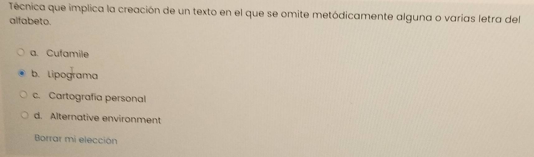 Técnica que implica la creación de un texto en el que se omite metódicamente alguna o varías letra del
alfabeto.
a. Cufamile
b. Lipograma
c. Cartografía personal
d. Alternative environment
Borrar mi elección