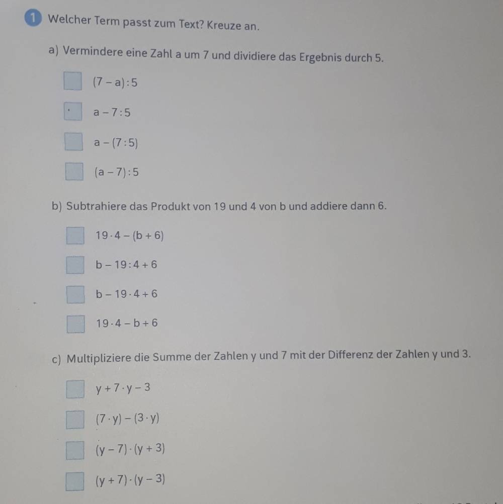 Welcher Term passt zum Text? Kreuze an.
a) Vermindere eine Zahl a um 7 und dividiere das Ergebnis durch 5.
(7-a):5
a-7:5
a-(7:5)
(a-7):5
b) Subtrahiere das Produkt von 19 und 4 von b und addiere dann 6.
19· 4-(b+6)
b-19:4+6
b-19· 4+6
19· 4-b+6
c) Multipliziere die Summe der Zahlen y und 7 mit der Differenz der Zahlen y und 3.
y+7· y-3
(7· y)-(3· y)
(y-7)· (y+3)
(y+7)· (y-3)