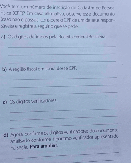 Você tem um número de inscrição do Cadastro de Pessoa 
Física (CPF)? Em caso afirmativo, observe esse documento 
(caso não o possua, considere o CPF de um de seus respon- 
sáveis) e registre a seguir o que se pede. 
a) Os dígitos definidos pela Receita Federal Brasileira. 
_ 
_ 
_ 
b) A região fiscal emissora desse CPF. 
_ 
_ 
_ 
c) Os dígitos verificadores. 
_ 
_ 
_ 
d) Agora, confirme os dígitos verificadores do documento 
analisado conforme algoritmo verificador apresentado 
_ 
na seção Para ampliar. 
_