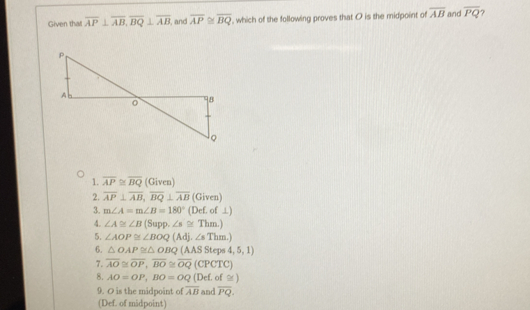 Given that overline AP⊥ overline AB, overline BQ⊥ overline AB , and overline AP≌ overline BQ , which of the following proves that O is the midpoint of overline AB and overline PQ
1. overline AP≌ overline BQ (Given) 
2. overline AP⊥ overline AB, overline BQ⊥ overline AB (Given) 
3. m∠ A=m∠ B=180° (Def. of ⊥) 
4. ∠ A≌ ∠ B (Sup.∠ s≌ Thm.)
5. ∠ AOP≌ ∠ BOQ(Adj.∠ sThm.)
6. △ OAP≌ △ OBQ (AAS Ste os4,5,1)
7. overline AO≌ overline OP, overline BO≌ overline OQ (CPCTC) 
8. AO=OP, BO=OQ (D ef. of ≌ ) 
9. O is the midpoint of overline AB and overline PQ. 
(Def. of midpoint)