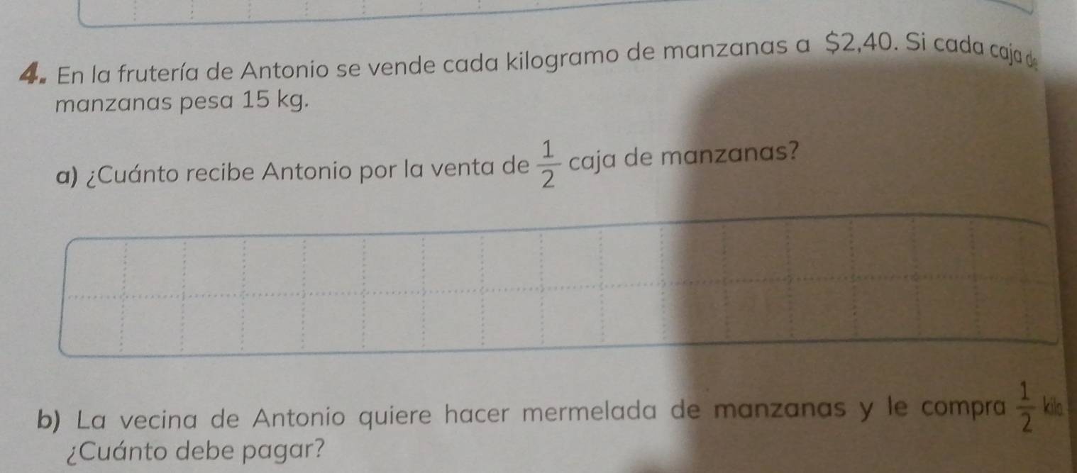 En la frutería de Antonio se vende cada kilogramo de manzanas a $2,40. Si cada cajad 
manzanas pesa 15 kg. 
a) ¿Cuánto recibe Antonio por la venta de  1/2  caja de manzanas? 
b) La vecina de Antonio quiere hacer mermelada de manzanas y le compra  1/2  kilo 
¿Cuánto debe pagar?