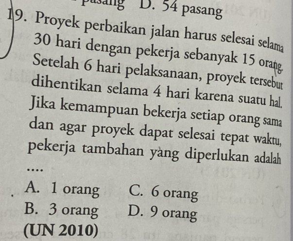 pasang D. 54 pasang
19. Proyek perbaikan jalan harus selesai selama
30 hari dengan pekerja sebanyak 15 orang
Setelah 6 hari pelaksanaan, proyek tersebut
dihentikan selama 4 hari karena suatu hal.
Jika kemampuan bekerja setiap orang sama
dan agar proyek dapat selesai tepat waktu,
pekerja tambahan yang diperlukan adalah
…
A. 1 orang C. 6 orang
B. 3 orang D. 9 orang
(UN 2010)