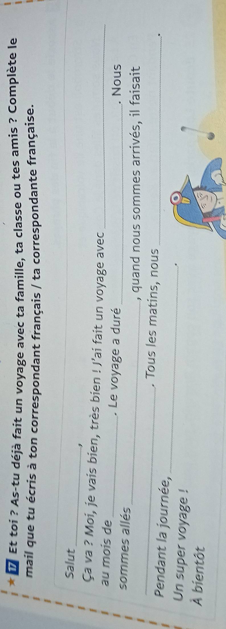 # Et toi ? As-tu déjà fait un voyage avec ta famille, ta classe ou tes amis ? Complète le 
mail que tu écris à ton correspondant français / ta correspondante française. 
_ 
Salut 
Ça va ? Moi, je vais bien, très bien ! J’ai fait un voyage avec_ 
au mois de 
_. Le voyage a duré _. Nous 
_ 
sommes allés 
_ 
, quand nous sommes arrivés, il faisait 
. Tous les matins, nous_ 
_ 
Pendant la journée, 
Un super voyage ! 
À bientôt