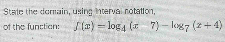 State the domain, using interval notation, 
of the function: f(x)=log _4(x-7)-log _7(x+4)