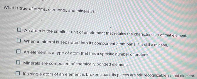 What is true of atoms, elements, and minerals?
An atom is the smallest unit of an element that retains the characteristics of that element.
When a mineral is separated into its component atom parts, it is still a mineral.
An element is a type of atom that has a specific number of protons.
Minerals are composed of chemically bonded elements.
If a single atom of an element is broken apart, its pieces are still recognizable as that element.