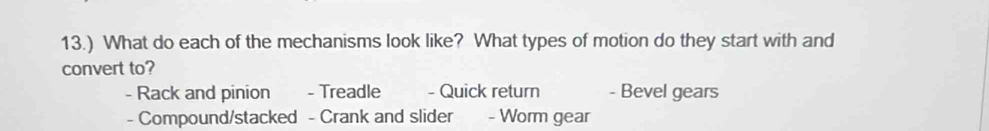 13.) What do each of the mechanisms look like? What types of motion do they start with and
convert to?
- Rack and pinion - Treadle - Quick return - Bevel gears
- Compound/stacked - Crank and slider - Worm gear