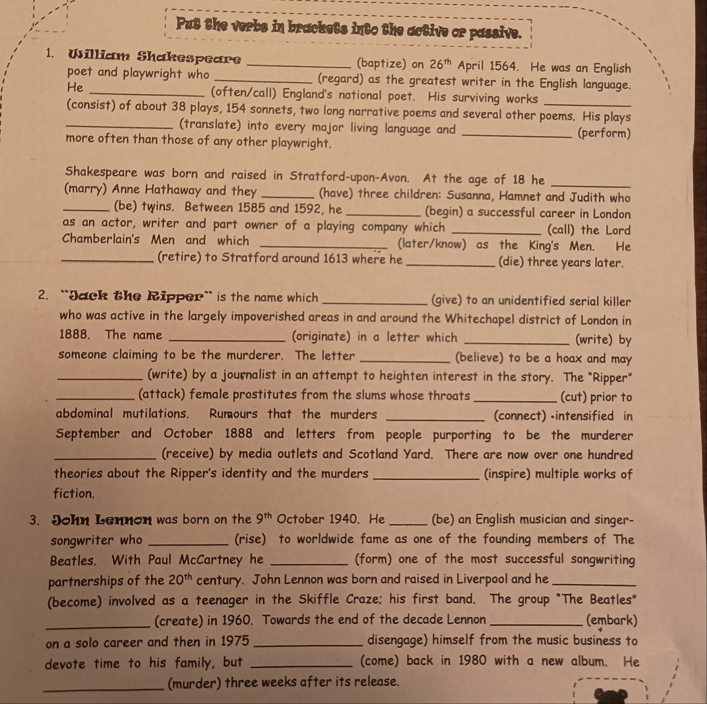 Put the verbs in brackets into the active or passive.
1. William Shakespeare _(baptize) on 26^(th) April 1564. He was an English
poet and playwright who _(regard) as the greatest writer in the English language.
He_
(often/call) England's national poet. His surviving works
(consist) of about 38 plays, 154 sonnets, two long narrative poems and several other poems. His plays
_(translate) into every major living language and _(perform)
more often than those of any other playwright.
Shakespeare was born and raised in Stratford-upon-Avon. At the age of 18 he_
(marry) Anne Hathaway and they _(have) three children: Susanna, Hamnet and Judith who
_(be) twins. Between 1585 and 1592, he _(begin) a successful career in London
as an actor, writer and part owner of a playing company which _(call) the Lord
Chamberlain's Men and which _(later/know) as the King's Men. He
_(retire) to Stratford around 1613 where he _(die) three years later.
2. “Jack the Ripper” is the name which _(give) to an unidentified serial killer
who was active in the largely impoverished areas in and around the Whitechapel district of London in
1888. The name _(originate) in a letter which _(write) by
someone claiming to be the murderer. The letter _(believe) to be a hoax and may
_(write) by a journalist in an attempt to heighten interest in the story. The "Ripper"
_(attack) female prostitutes from the slums whose throats _(cut) prior to
abdominal mutilations. Rumours that the murders _(connect) •intensified in
September and October 1888 and letters from people purporting to be the murderer
_(receive) by media outlets and Scotland Yard. There are now over one hundred
theories about the Ripper's identity and the murders _(inspire) multiple works of
fiction.
3. John Lennon was born on the 9^(th) October 1940. He _(be) an English musician and singer-
songwriter who _(rise) to worldwide fame as one of the founding members of The
Beatles. With Paul McCartney he _(form) one of the most successful songwriting
partnerships of the 20^(th) century. John Lennon was born and raised in Liverpool and he_
(become) involved as a teenager in the Skiffle Craze; his first band. The group "The Beatles"
_(create) in 1960. Towards the end of the decade Lennon_ (embark)
on a solo career and then in 1975 _disengage) himself from the music business to
devote time to his family, but _(come) back in 1980 with a new album. He
_(murder) three weeks after its release.