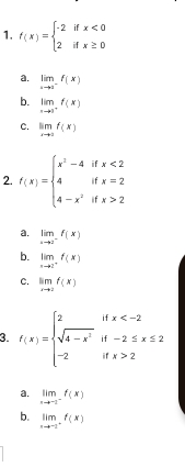 f(x)=beginarrayl -2ifx<0 2ifx≥ 0endarray.
a. limlimits _xto 1^-f(x)
b. limlimits _xto 1^+f(x)
C. limlimits _xto 0f(x)
2. f(x)=beginarrayl x^2-4ifx<2 4ifx=2 4-x^2ifx>2endarray.
a. limlimits _xto 2^-f(x)
b. limlimits _xto 2^+f(x)
c. limlimits _xto 2f(x)
3. f(x)=beginarrayl 2ifx 2endarray.
a. limlimits _xto -2^-f(x)
b. limlimits _xto -2^+f(x)