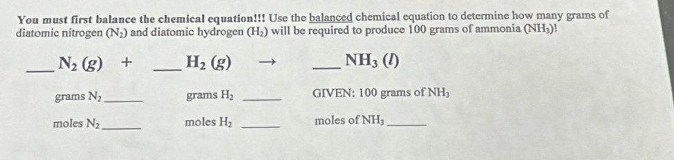 You must first balance the chemical equation!!! Use the balanced chemical equation to determine how many grams of 
diatomic nitrogen (N_2) and diatomic hydrogen (H_2) will be required to produce 100 grams of ammonia (NH_3)!
_ N_2(g)+ _  H_2(g)
_ NH_3(l)
grams N_2 _  grams H_2 _GIVEN: 100 grams of NH_3
moles N_2 _  moles H_2 _ moles of NH_3 _