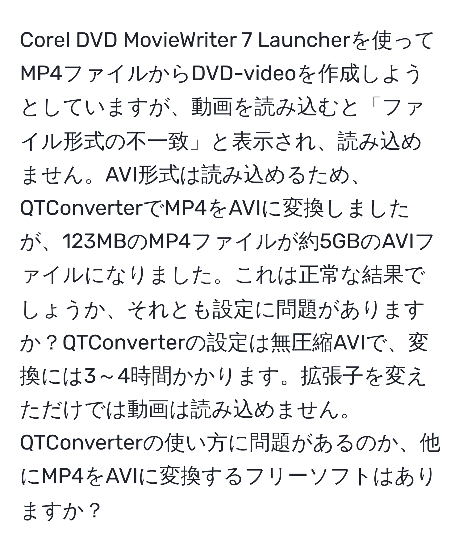 Corel DVD MovieWriter 7 Launcherを使ってMP4ファイルからDVD-videoを作成しようとしていますが、動画を読み込むと「ファイル形式の不一致」と表示され、読み込めません。AVI形式は読み込めるため、QTConverterでMP4をAVIに変換しましたが、123MBのMP4ファイルが約5GBのAVIファイルになりました。これは正常な結果でしょうか、それとも設定に問題がありますか？QTConverterの設定は無圧縮AVIで、変換には3～4時間かかります。拡張子を変えただけでは動画は読み込めません。QTConverterの使い方に問題があるのか、他にMP4をAVIに変換するフリーソフトはありますか？