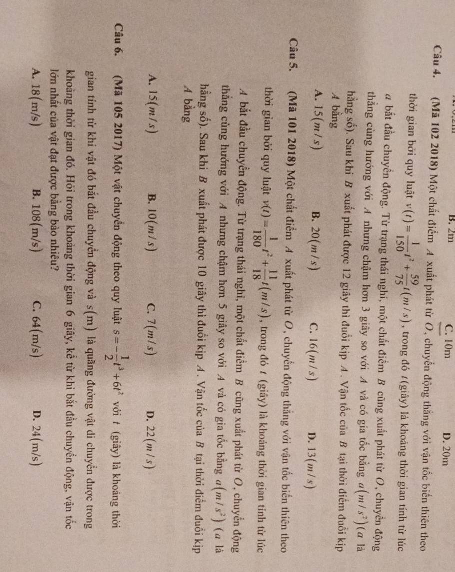 B. 2m C. 10m D. 20m
Câu 4. (Mã 102 2018) Một chất điểm A xuất phát từ O, chuyển động thắng với vận tốc biển thiên theo
thời gian bởi quy luật v(t)= 1/150 t^2+ 59/75 t(m/s) , trong đó /(giây) là khoảng thời gian tính từ lúc
a bắt đầu chuyền động. Từ trạng thái nghi, một chất điểm B cũng xuất phát từ O, chuyển động
thẳng cùng hướng với A nhưng chậm hơn 3 giãy so với A và có gia tốc bằng a(m/s^2) (α là
hằng số). Sau khi B xuất phát được 12 giây thì đuổi kịp A. Vận tốc của B tại thời điểm đuổi kịp
A bằng
A. 15(m/s) B. 20(m/s) C. 16(m/s) D. 13(m/s)
Câu 5. (Mã 101 2018) Một chất điểm A xuất phát từ O, chuyển động thắng với vận tốc biến thiên theo
thời gian bởi quy luật v(t)= 1/180 t^2+ 11/18 t(m/s) , trong đó t (giây) là khoáng thời gian tính từ lúc
A bắt đầu chuyển động. Từ trạng thái nghi, một chất điểm B cũng xuất phát từ O, chuyển động
thẳng cùng hướng với A nhưng chậm hơn 5 giây so với A và có gia tốc bằng a(m/s^2) (a là
hằng số). Sau khi B xuất phát được 10 giây thì đuổi kịp A . Vận tốc của B tại thời điểm đuổi kịp
A bằng
A. 15(m/s) B. 10(m/s) C. 7(m/s) D. 22(m /s)
Câu 6. (Mã 105 2017) Một vật chuyển động theo quy luật s=- 1/2 t^3+6t^2 với t (giây) là khoảng thời
gian tính từ khi vật đó bắt đầu chuyển động và s(m) là quãng đường vật di chuyển được trong
khoảng thời gian đó. Hỏi trong khoảng thời gian 6 giây, kể từ khi bắt đầu chuyển động, vận tốc
lớn nhất của vật đạt được bằng bào nhiêu?
A. 18(m/s) B. 108(m/s) C. 64(m/s) D. 24(m/s)