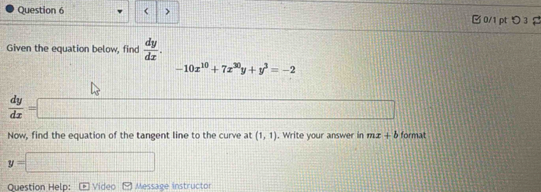 < > □ 0/1 pt つ3 2 
Given the equation below, find  dy/dx .
-10x^(10)+7x^(30)y+y^3=-2
 dy/dx =
Now, find the equation of the tangent line to the curve at (1,1). Write your answer in mx+b format
y=
Question Help: Video Message instructor