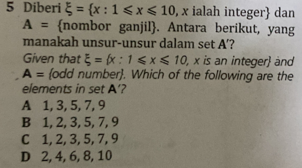 Diberi xi = x:1≤slant x≤slant 10 , x ialah integer dan
A= nombor ganjil. Antara berikut, yang
manakah unsur-unsur dalam set A ’?
Given that xi = x:1≤slant x≤slant 10 , x is an integer and
A= odd number. Which of the following are the
elements in set A ’?
A 1, 3, 5, 7, 9
B 1, 2, 3, 5, 7, 9
C 1, 2, 3, 5, 7, 9
D 2, 4, 6, 8, 10