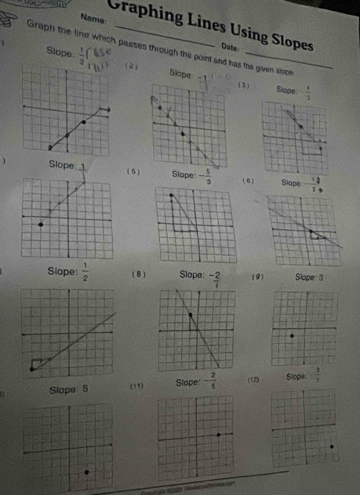 Name:
Graphing Lines Using Slopes
) Slope  1/3 
Date:
Graph the line which passes through the point and has the given slope
(2)
Slope 
3) Slope  4/3 
) Slope: ( 5 Slope: - 5/3 
Slope - 1/2 
Slope:  1/2  ( 8 ) Slope:  (-2)/1  (9) Slope: 3
Slope: 5 (11) Slope - 2/5  (12) Slope:  3/2 
1 9922 Wud ches Word co