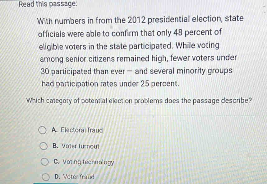 Read this passage:
With numbers in from the 2012 presidential election, state
officials were able to confirm that only 48 percent of
eligible voters in the state participated. While voting
among senior citizens remained high, fewer voters under
30 participated than ever — and several minority groups
had participation rates under 25 percent.
Which category of potential election problems does the passage describe?
A. Electoral fraud
B. Voter turnout
C.Voting technology
D. Voter fraud