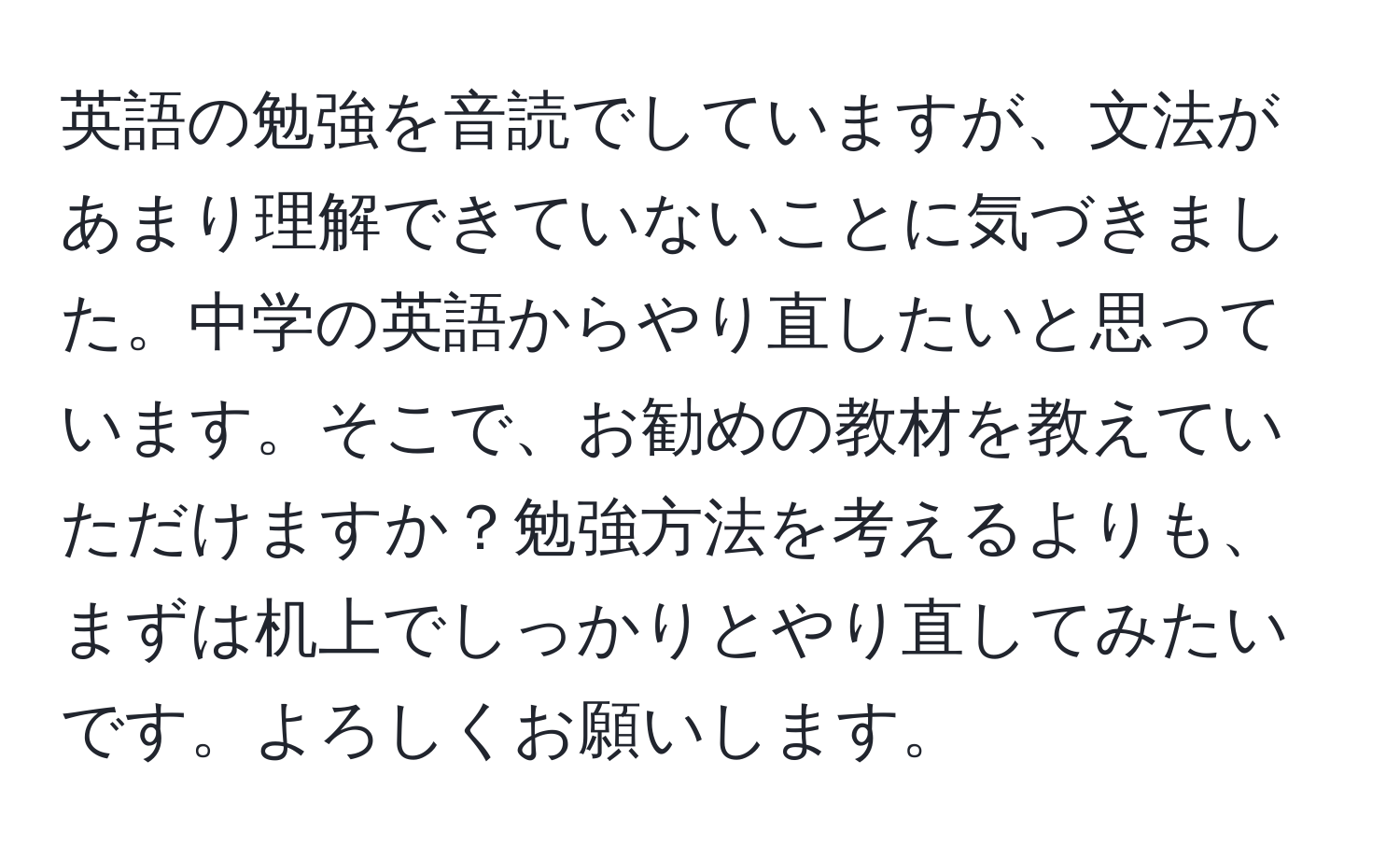 英語の勉強を音読でしていますが、文法があまり理解できていないことに気づきました。中学の英語からやり直したいと思っています。そこで、お勧めの教材を教えていただけますか？勉強方法を考えるよりも、まずは机上でしっかりとやり直してみたいです。よろしくお願いします。