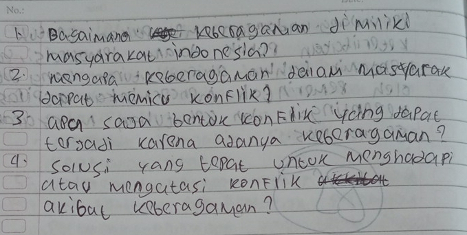 LBasaimana Kebcraganan dìmilikd 
masyarakat indonesia?? 
2. mengara Rberagaman deiia masyarak 
dorpat menica xonFlik? 
3 aea saJa benton con Flin ycing dapat 
tersadi karena adanya keboragaman? 
Solusi yang topat uncok menshadapi 
atau mengatasi RonFrik 
akibal keberagaman?