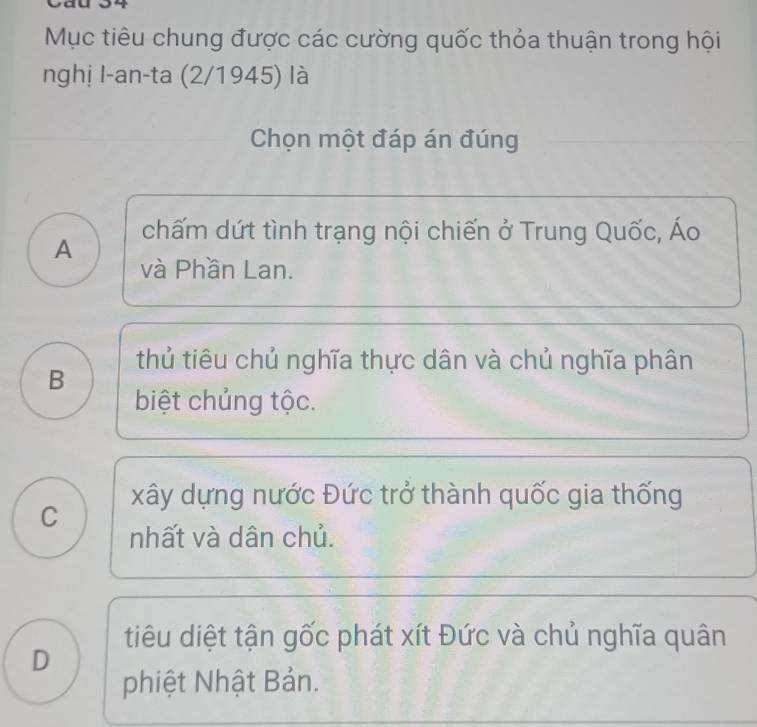 Mục tiêu chung được các cường quốc thỏa thuận trong hội
nghị I-an-ta (2/1945) là
Chọn một đáp án đúng
A chấm dứt tình trạng nội chiến ở Trung Quốc, Áo
và Phần Lan.
thủ tiêu chủ nghĩa thực dân và chủ nghĩa phân
B
biệt chủng tộc.
xây dựng nước Đức trở thành quốc gia thống
C
nhất và dân chủ.
tiêu diệt tận gốc phát xít Đức và chủ nghĩa quân
D
phiệt Nhật Bản.