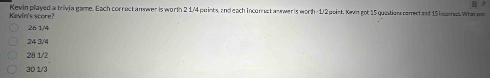 Kevin played a trivia game. Each correct answer is worth 2 1/4 points, and each incorrect answer is worth -1/2 point. Kevin got 15 questions correct and 15 incorrect. What was
Kevin's score?
26 1/4
24 3/4
28 1/2
30 1/3