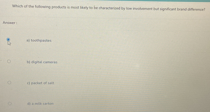 Which of the following products is most likely to be characterized by low involvement but significant brand difference?
Answer :
a) toothpastes
b) digital cameras
c) packet of salt
d) a milk carton