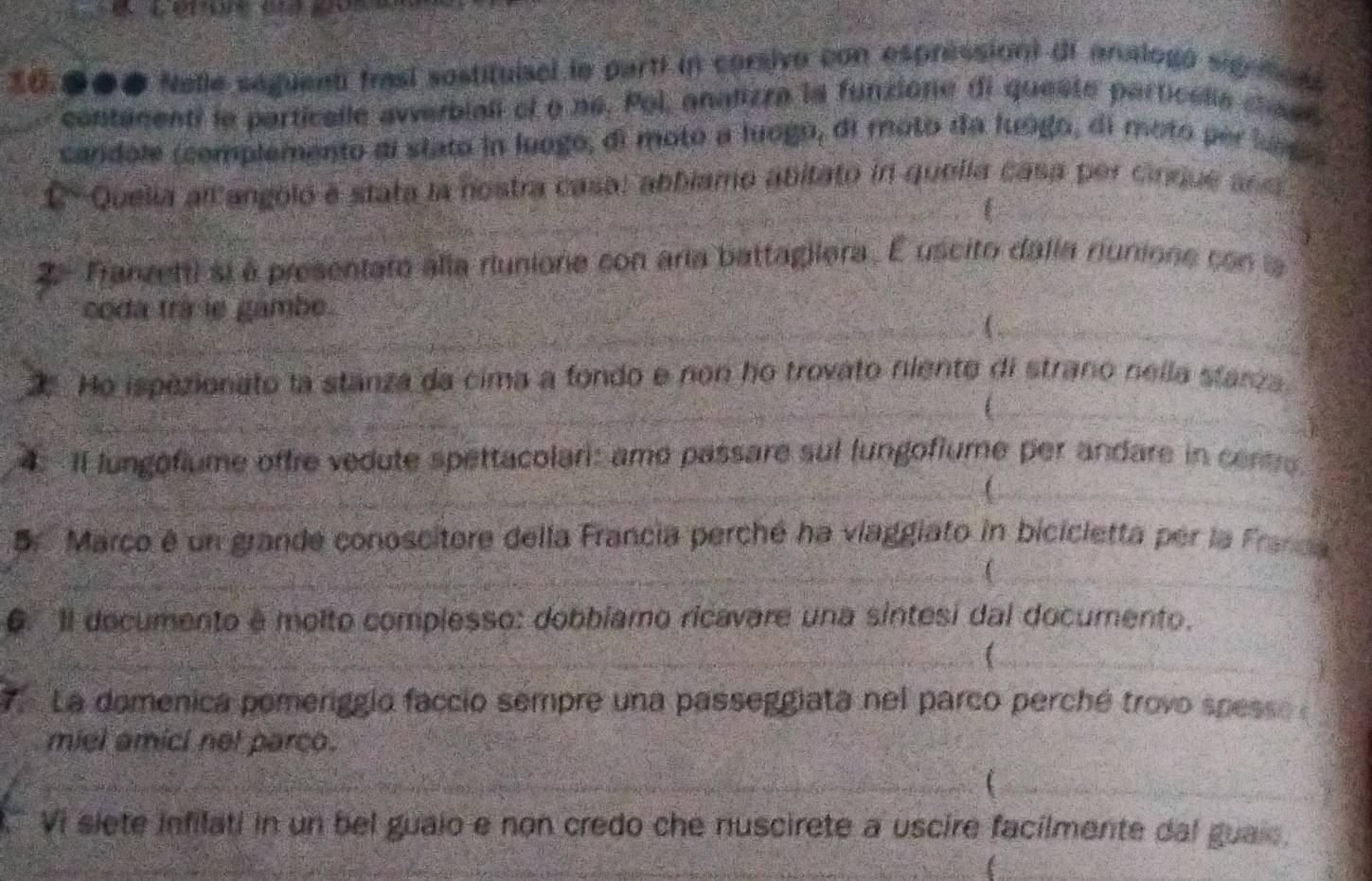 20.●●● Nelle saguent frasí sostituisel le parti in corsivo con espréssion) di analogo signton 
contamenti le partícalle averbiali ef o né. Pol, analizza la funzione di queste particella chaen 
candole (complemento di stato in luogo, di moto a luogo, di moto da luógo, di moto per luog 
1 Quelia all angoló e stata la nostra casa: abbiamo abitato in quella casa per cinque ans 
2 Franzetti si à presentato alla riunione con aria battagilera. É uscito dalla riunione con la 
coda tra le gambe. 
2 Ho ispezionato la stanza da cima a fondo e non ho trovato niente di strano nella starza 
4. Il lungofiume offre vedute spettacolari: amo passare sul lungofiume per andare in centre. 
Er Marco é un grande conoscitore della Francia perché ha viaggiato in bicicletta per la Franca 
( 
0. Il documento é molto complesso: dobbiamo ricavare una sintesi dal documento. 
7 La domenica pomeriggio faccio sempre una passeggiata nel parco perché trovo spesse a 
miel amici net parco. 
 
Vi slete infilati in un bel guaio e non credo che nuscirete a uscire facilmente dal guais.