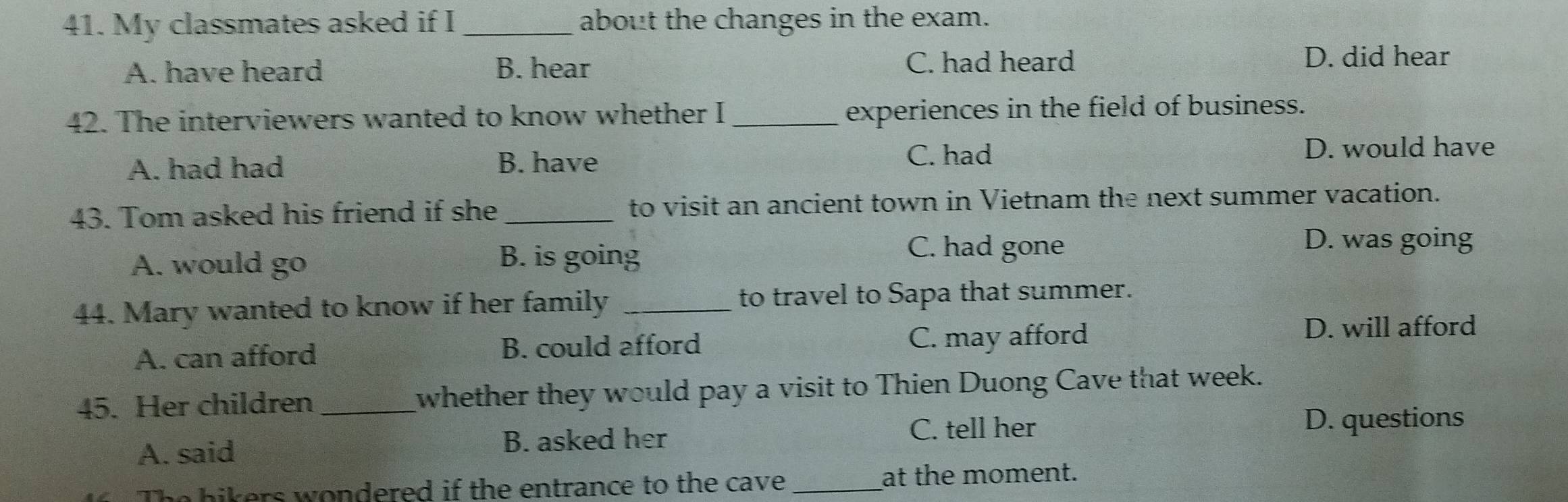 My classmates asked if I _about the changes in the exam.
A. have heard B. hear C. had heard
D. did hear
42. The interviewers wanted to know whether I _experiences in the field of business.
A. had had B. have
C. had D. would have
43. Tom asked his friend if she _to visit an ancient town in Vietnam the next summer vacation.
A. would go
B. is going C. had gone
D. was going
44. Mary wanted to know if her family _to travel to Sapa that summer.
A. can afford B. could afford C. may afford
D. will afford
45. Her children _whether they would pay a visit to Thien Duong Cave that week.
C. tell her D. questions
A. said B. asked her
The hikers wondered if the entrance to the cave_ at the moment.