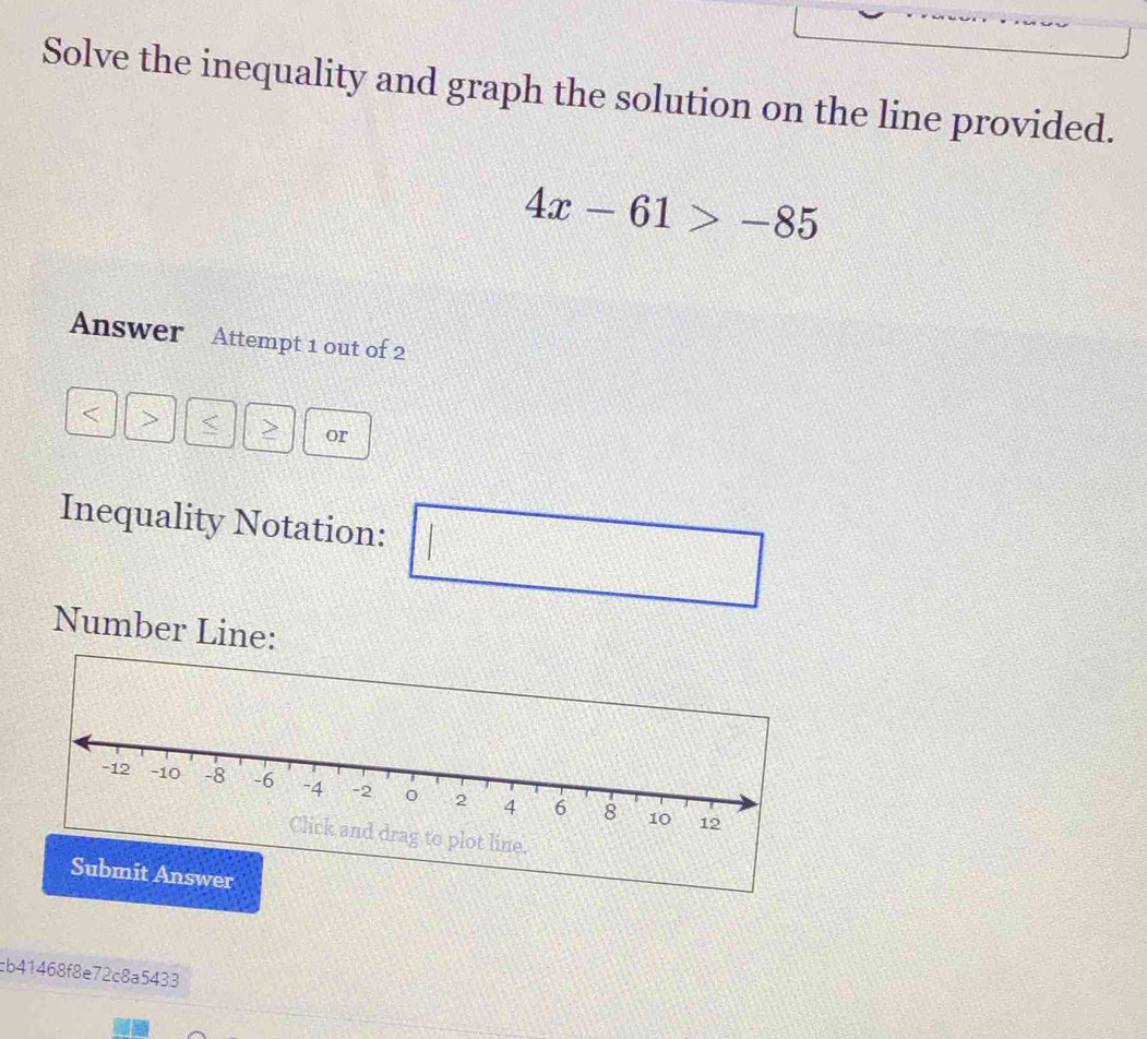 Solve the inequality and graph the solution on the line provided.
4x-61>-85
Answer Attempt 1 out of 2 
< > < > or 
Inequality Notation: □ k^2
Number Line: 
cb41468f8e72c8a5433