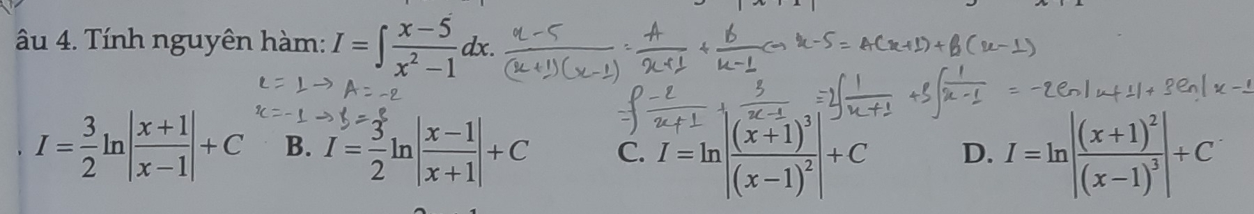 âu 4. Tính nguyên hàm: I=∈t  (x-5)/x^2-1 dx.
I= 3/2 ln | (x+1)/x-1 |+C B. I= 3/2 ln | (x-1)/x+1 |+C
C. I=ln |frac (x+1)^3(x-1)^2|+C I=ln |frac (x+1)^2(x-1)^3|+C
D.