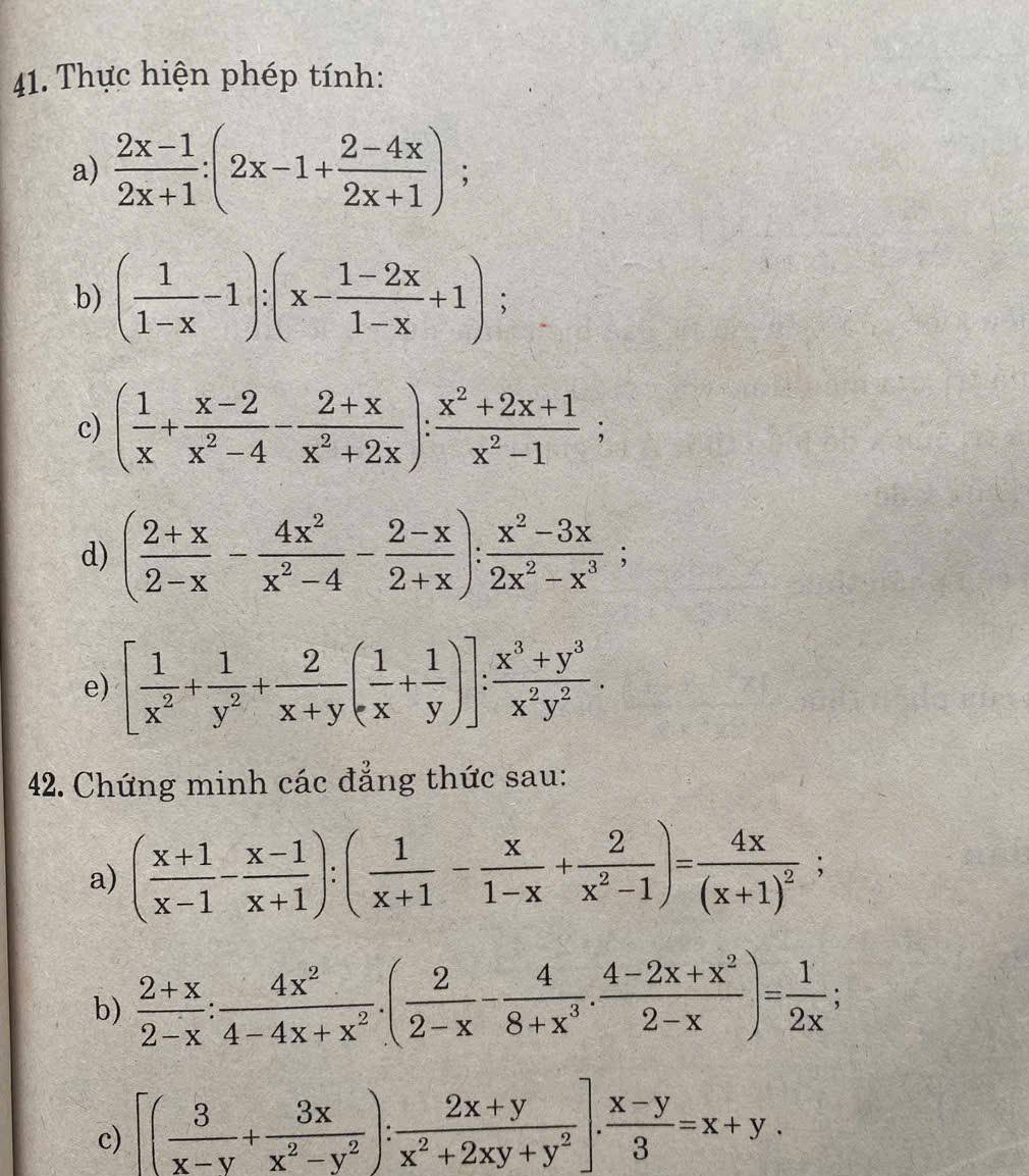 Thực hiện phép tính:
a)  (2x-1)/2x+1 :(2x-1+ (2-4x)/2x+1 );
b) ( 1/1-x -1):(x- (1-2x)/1-x +1);
c) ( 1/x + (x-2)/x^2-4 - (2+x)/x^2+2x ): (x^2+2x+1)/x^2-1 ;
d) ( (2+x)/2-x - 4x^2/x^2-4 - (2-x)/2+x ): (x^2-3x)/2x^2-x^3 ;
e) [ 1/x^2 + 1/y^2 + 2/x+y ( 1/x + 1/y )]: (x^3+y^3)/x^2y^2 .
42. Chứng minh các đẳng thức sau:
a) ( (x+1)/x-1 - (x-1)/x+1 ):( 1/x+1 - x/1-x + 2/x^2-1 )=frac 4x(x+1)^2;
b)  (2+x)/2-x : 4x^2/4-4x+x^2 .( 2/2-x - 4/8+x^3 . (4-2x+x^2)/2-x )= 1/2x ;
c) [( 3/x-y + 3x/x^2-y^2 ): (2x+y)/x^2+2xy+y^2 ]. (x-y)/3 =x+y.