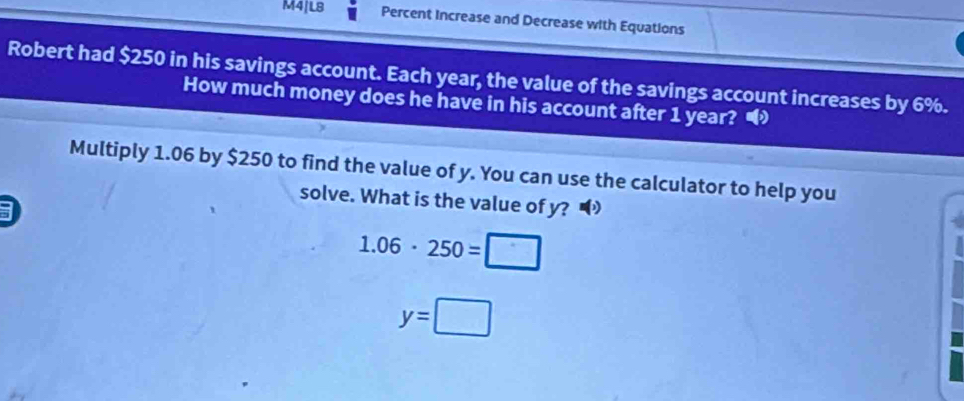 M4|L8 Percent Increase and Decrease with Equations 
Robert had $250 in his savings account. Each year, the value of the savings account increases by 6%. 
How much money does he have in his account after 1 year? • 
Multiply 1.06 by $250 to find the value of y. You can use the calculator to help you 
solve. What is the value of y?
1.06· 250=□
y=□