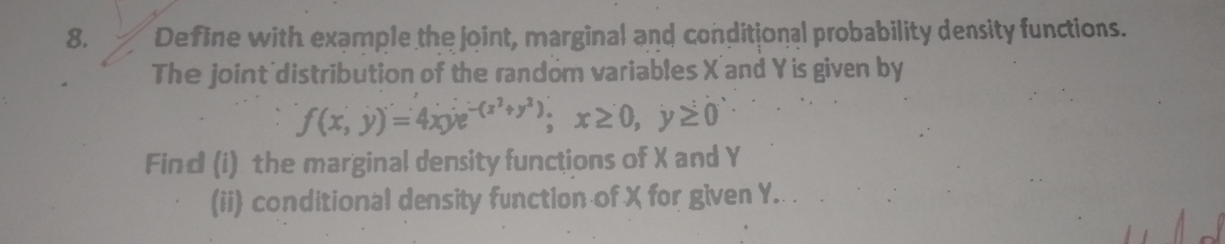 Define with example the joint, marginal and conditional probability density functions. 
The joint distribution of the random variables X' and Y is given by
f(x,y)=4xye^(-(x^2)+y^2); x≥ 0, y≥ 0
Find (i) the marginal density functions of X and Y
(ii) conditional density function of X for given Y.. .