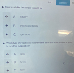 of 1 Submit ▶
* Most available freshwater is used for
A industry
B drinking and toilets
C agriculture
Which type of irrigation is expensive but loses the least amount of water
to runoff or evaporation?
4^x A spray
dx B furrow
C flood