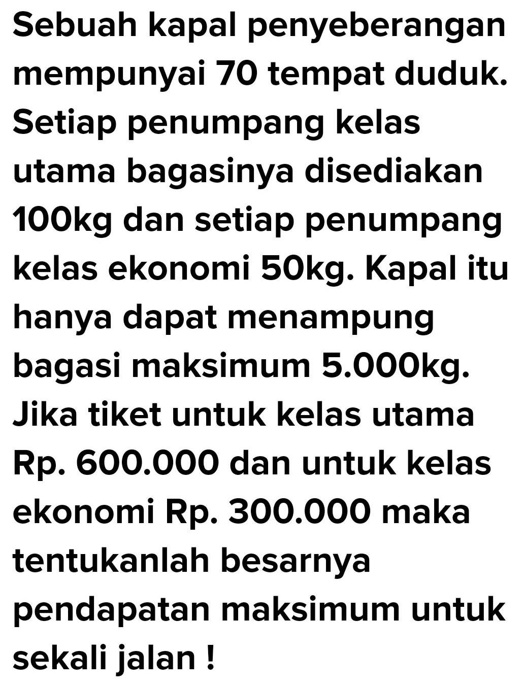 Sebuah kapal penyeberangan 
mempunyai 70 tempat duduk. 
Setiap penumpang kelas 
utama bagasinya disediakan
100kg dan setiap penumpang 
kelas ekonomi 50kg. Kapal itu 
hanya dapat menampung 
bagasi maksimum 5.000kg. 
Jika tiket untuk kelas utama
Rp. 600.000 dan untuk kelas 
ekonomi Rp. 300.000 maka 
tentukanlah besarnya 
pendapatan maksimum untuk 
sekali jalan !