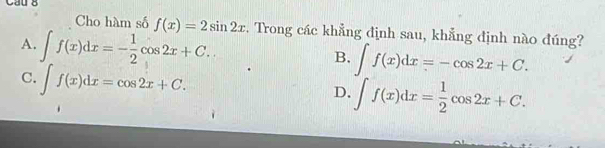 Cau 8
Cho hàm số f(x)=2sin 2x. Trong các khẳng định sau, khẳng định nào đúng?
A. ∈t f(x)dx=- 1/2 cos 2x+C.
B. ∈t f(x)dx=-cos 2x+C.
C. ∈t f(x)dx=cos 2x+C.
D. ∈t f(x)dx= 1/2 cos 2x+C.