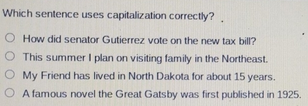 Which sentence uses capitalization correctly?
How did senator Gutierrez vote on the new tax bill?
This summer I plan on visiting family in the Northeast.
My Friend has lived in North Dakota for about 15 years.
A famous novel the Great Gatsby was first published in 1925.