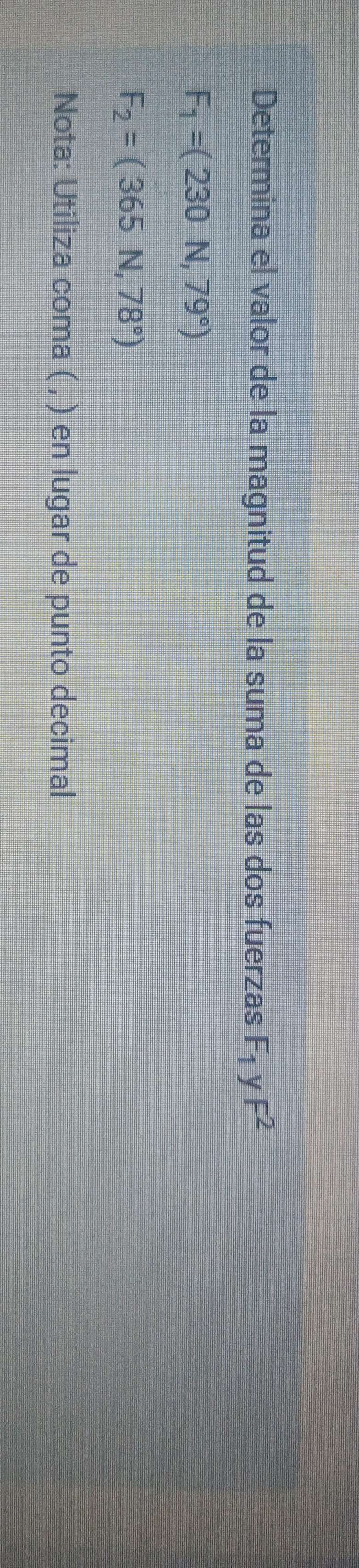 Determina el valor de la magnitud de la suma de las dos fuerzas F_1 y F^2
F_1=(230N,79°)
F_2=(365N,78°)
Nota: Utiliza coma ( , ) en lugar de punto decimal