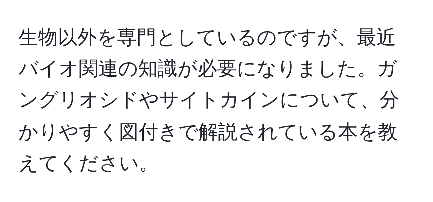 生物以外を専門としているのですが、最近バイオ関連の知識が必要になりました。ガングリオシドやサイトカインについて、分かりやすく図付きで解説されている本を教えてください。