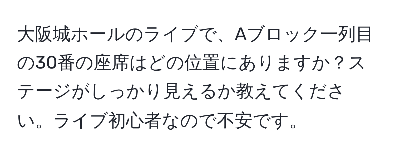 大阪城ホールのライブで、Aブロック一列目の30番の座席はどの位置にありますか？ステージがしっかり見えるか教えてください。ライブ初心者なので不安です。